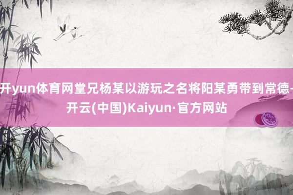 开yun体育网堂兄杨某以游玩之名将阳某勇带到常德-开云(中国)Kaiyun·官方网站