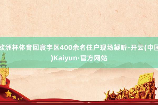 欧洲杯体育回寰宇区400余名住户现场凝听-开云(中国)Kaiyun·官方网站