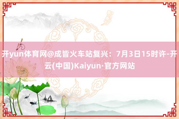 开yun体育网@成皆火车站复兴：7月3日15时许-开云(中国)Kaiyun·官方网站