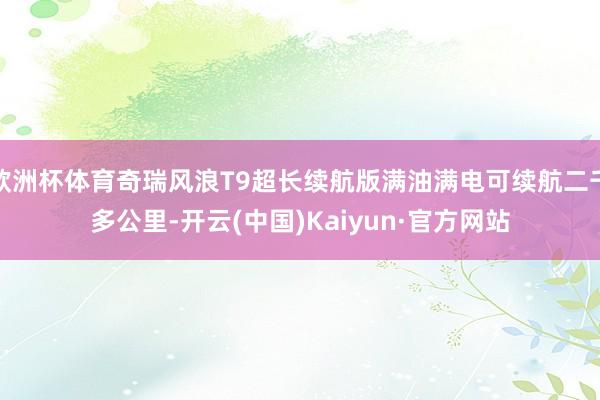 欧洲杯体育奇瑞风浪T9超长续航版满油满电可续航二千多公里-开云(中国)Kaiyun·官方网站