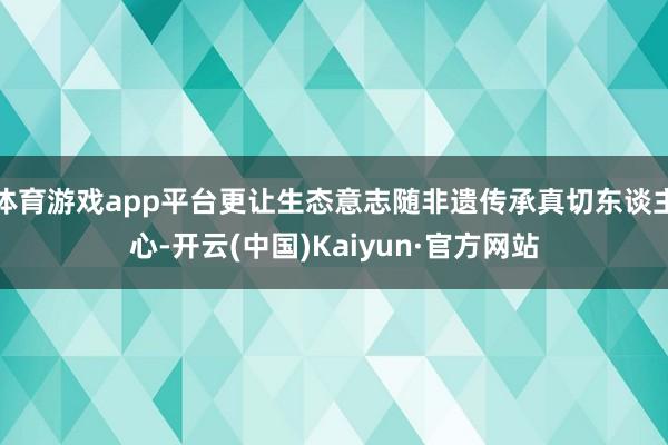体育游戏app平台更让生态意志随非遗传承真切东谈主心-开云(中国)Kaiyun·官方网站