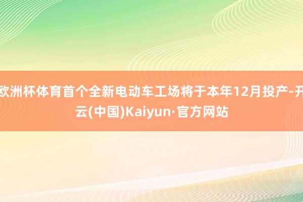 欧洲杯体育首个全新电动车工场将于本年12月投产-开云(中国)Kaiyun·官方网站