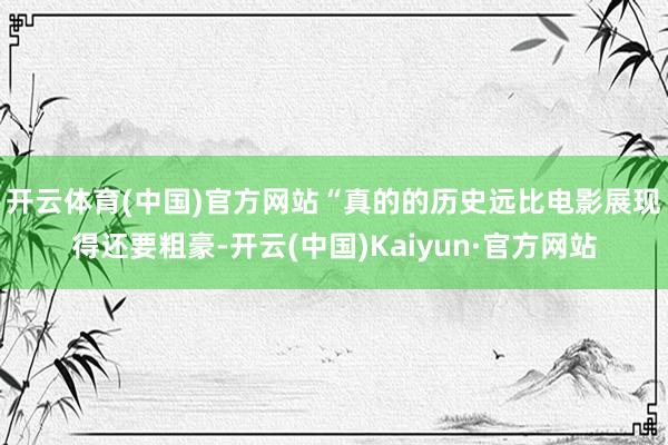 开云体育(中国)官方网站　　“真的的历史远比电影展现得还要粗豪-开云(中国)Kaiyun·官方网站