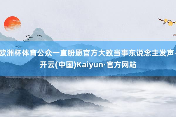 欧洲杯体育公众一直盼愿官方大致当事东说念主发声-开云(中国)Kaiyun·官方网站