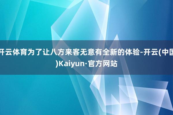 开云体育为了让八方来客无意有全新的体验-开云(中国)Kaiyun·官方网站
