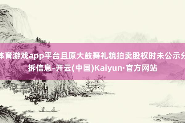 体育游戏app平台且原大鼓舞礼貌拍卖股权时未公示分拆信息-开云(中国)Kaiyun·官方网站