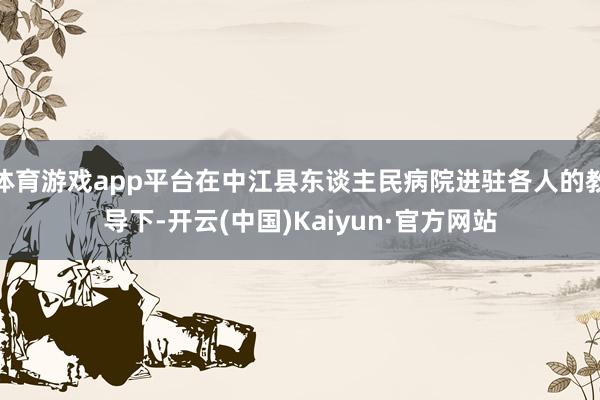体育游戏app平台在中江县东谈主民病院进驻各人的教导下-开云(中国)Kaiyun·官方网站
