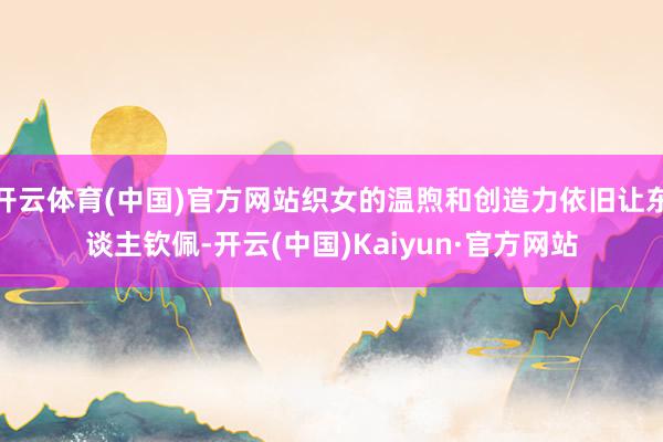 开云体育(中国)官方网站织女的温煦和创造力依旧让东谈主钦佩-开云(中国)Kaiyun·官方网站