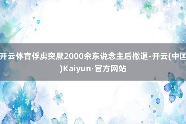 开云体育俘虏突厥2000余东说念主后撤退-开云(中国)Kaiyun·官方网站