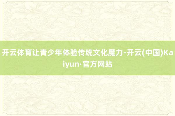 开云体育让青少年体验传统文化魔力-开云(中国)Kaiyun·官方网站