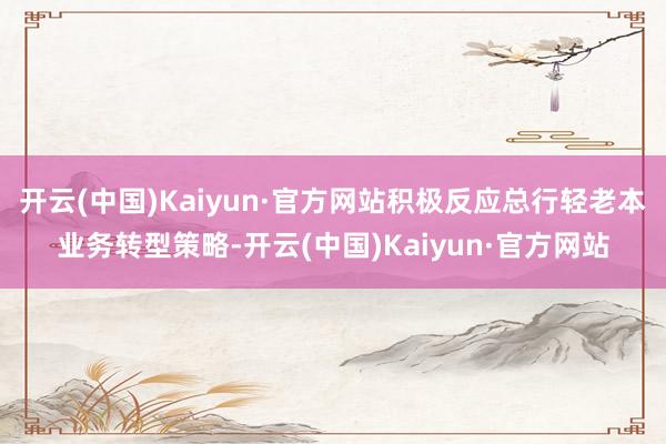 开云(中国)Kaiyun·官方网站积极反应总行轻老本业务转型策略-开云(中国)Kaiyun·官方网站