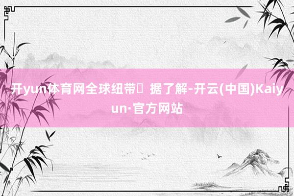 开yun体育网全球纽带　　‌据了解-开云(中国)Kaiyun·官方网站