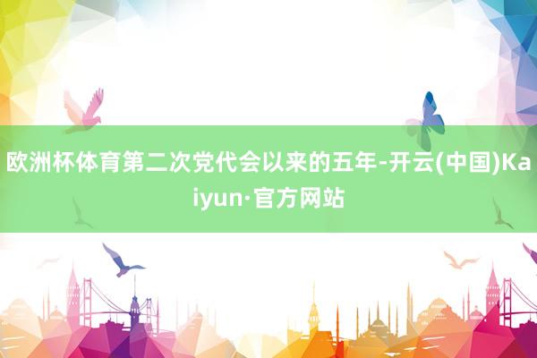 欧洲杯体育第二次党代会以来的五年-开云(中国)Kaiyun·官方网站