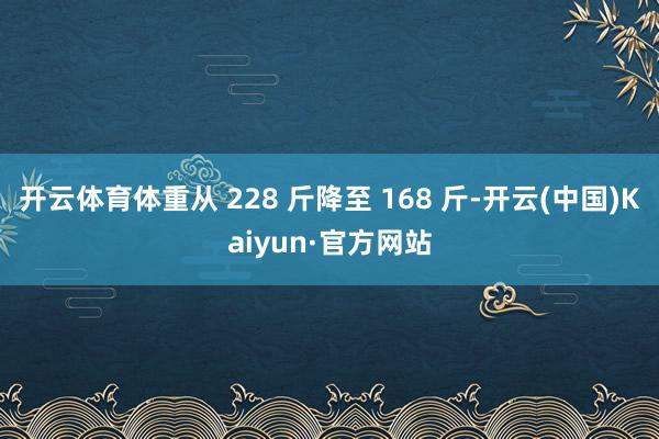 开云体育体重从 228 斤降至 168 斤-开云(中国)Kaiyun·官方网站