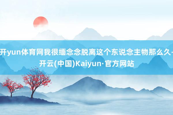 开yun体育网我很缅念念脱离这个东说念主物那么久-开云(中国)Kaiyun·官方网站
