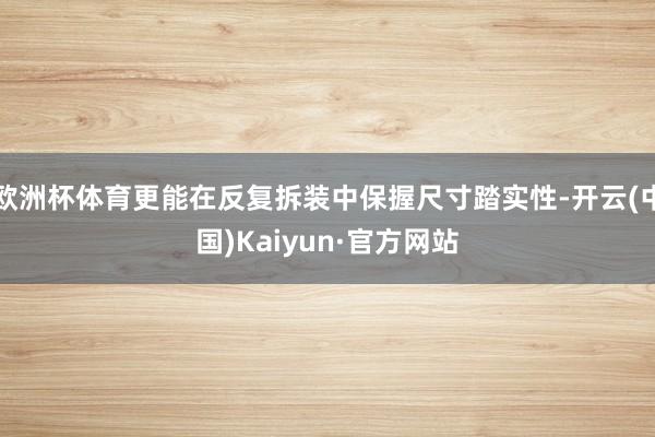 欧洲杯体育更能在反复拆装中保握尺寸踏实性-开云(中国)Kaiyun·官方网站