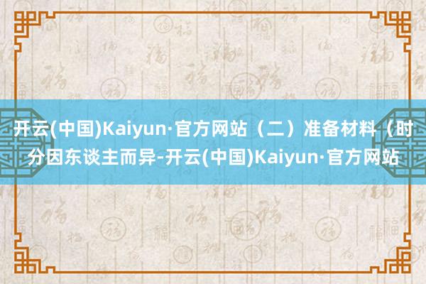 开云(中国)Kaiyun·官方网站（二）准备材料（时分因东谈主而异-开云(中国)Kaiyun·官方网站