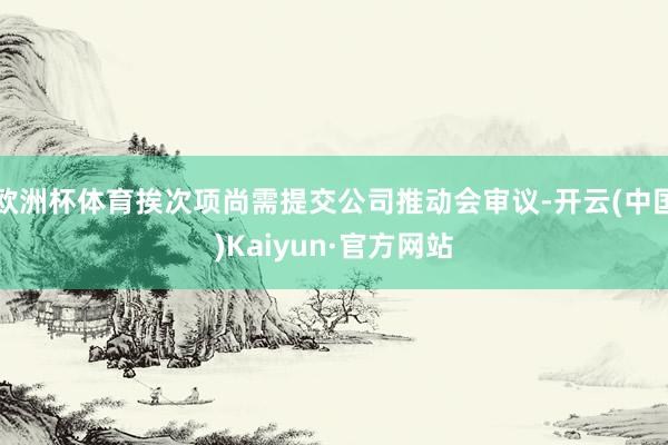 欧洲杯体育挨次项尚需提交公司推动会审议-开云(中国)Kaiyun·官方网站