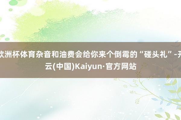 欧洲杯体育杂音和油费会给你来个倒霉的“碰头礼”-开云(中国)Kaiyun·官方网站