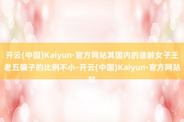 开云(中国)Kaiyun·官方网站其国内的适龄女子王老五骗子的比例不小-开云(中国)Kaiyun·官方网站