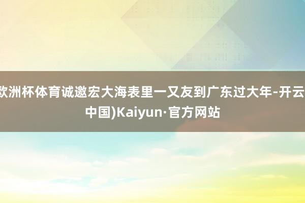 欧洲杯体育诚邀宏大海表里一又友到广东过大年-开云(中国)Kaiyun·官方网站