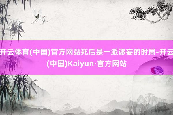开云体育(中国)官方网站死后是一派谬妄的时局-开云(中国)Kaiyun·官方网站