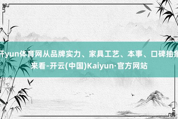 开yun体育网从品牌实力、家具工艺、本事、口碑抽象来看-开云(中国)Kaiyun·官方网站
