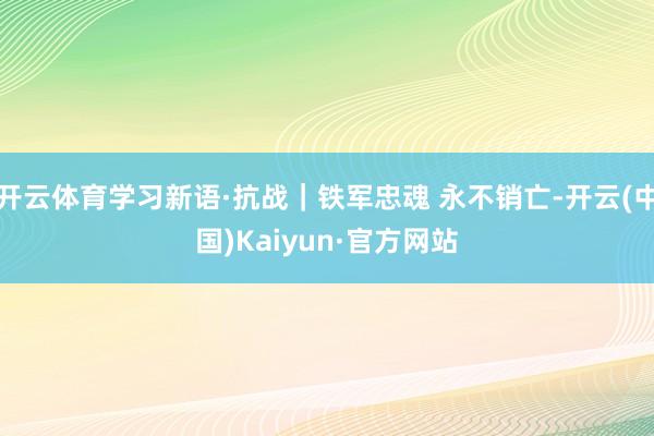 开云体育学习新语·抗战｜铁军忠魂 永不销亡-开云(中国)Kaiyun·官方网站