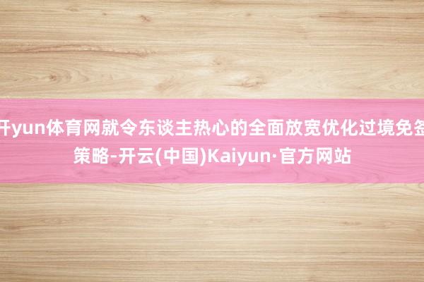 开yun体育网就令东谈主热心的全面放宽优化过境免签策略-开云(中国)Kaiyun·官方网站