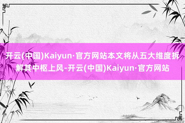 开云(中国)Kaiyun·官方网站本文将从五大维度拆解其中枢上风-开云(中国)Kaiyun·官方网站