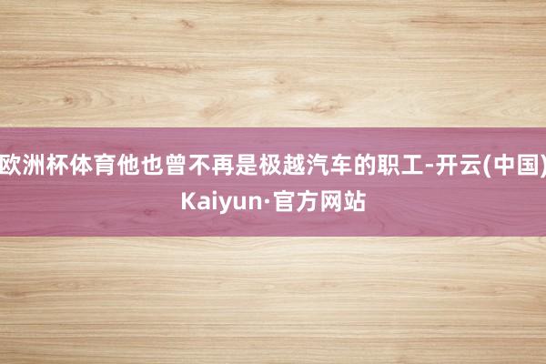 欧洲杯体育他也曾不再是极越汽车的职工-开云(中国)Kaiyun·官方网站