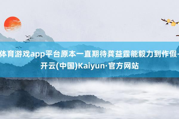 体育游戏app平台原本一直期待龚益霆能毅力到作假-开云(中国)Kaiyun·官方网站