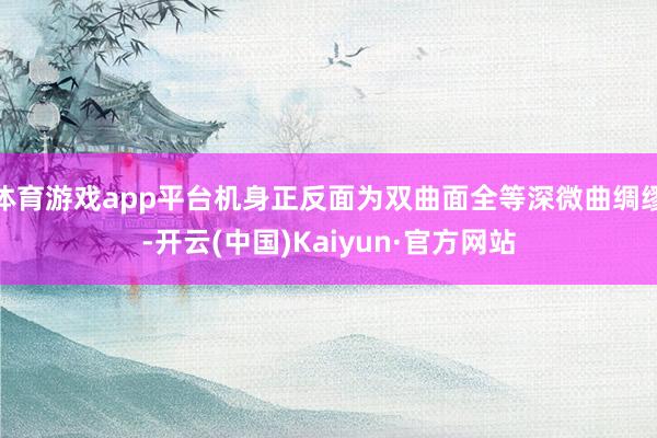 体育游戏app平台机身正反面为双曲面全等深微曲绸缪-开云(中国)Kaiyun·官方网站