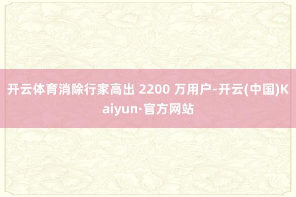 开云体育消除行家高出 2200 万用户-开云(中国)Kaiyun·官方网站