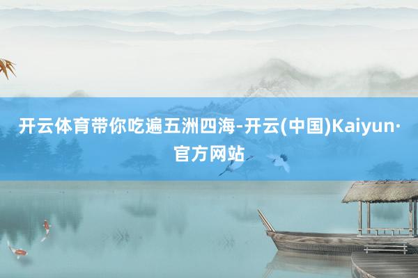 开云体育带你吃遍五洲四海-开云(中国)Kaiyun·官方网站