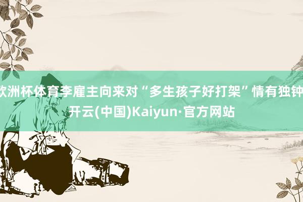 欧洲杯体育李雇主向来对“多生孩子好打架”情有独钟-开云(中国)Kaiyun·官方网站