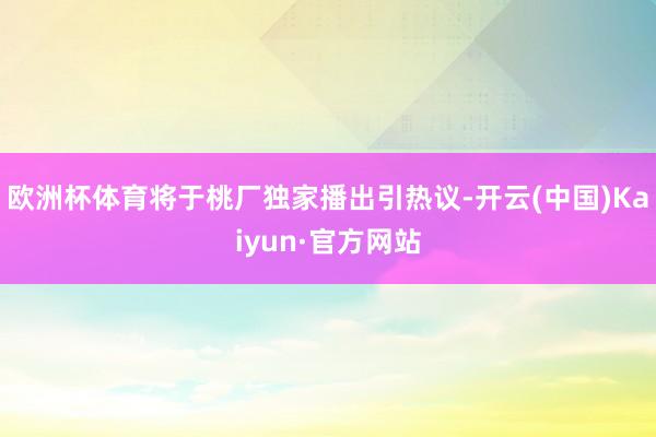 欧洲杯体育将于桃厂独家播出引热议-开云(中国)Kaiyun·官方网站