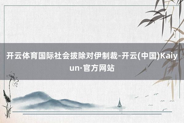 开云体育国际社会拔除对伊制裁-开云(中国)Kaiyun·官方网站