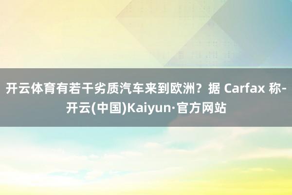 开云体育有若干劣质汽车来到欧洲？据 Carfax 称-开云(中国)Kaiyun·官方网站