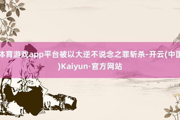 体育游戏app平台被以大逆不说念之罪斩杀-开云(中国)Kaiyun·官方网站