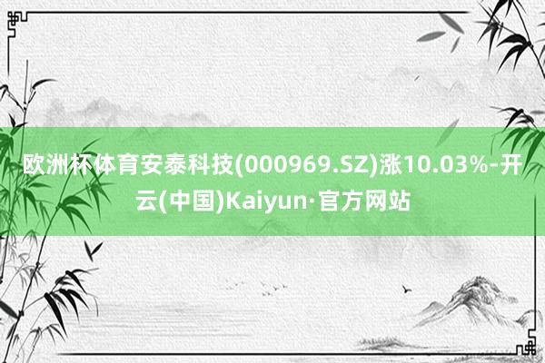 欧洲杯体育安泰科技(000969.SZ)涨10.03%-开云(中国)Kaiyun·官方网站