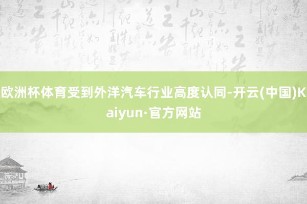 欧洲杯体育受到外洋汽车行业高度认同-开云(中国)Kaiyun·官方网站