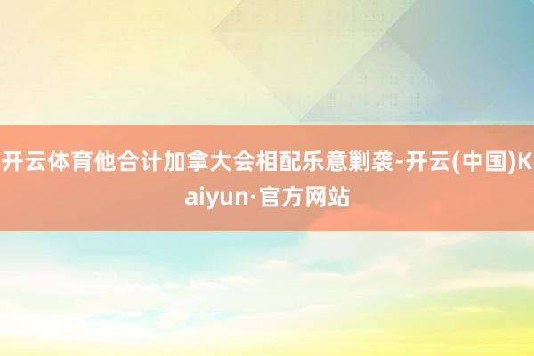 开云体育他合计加拿大会相配乐意剿袭-开云(中国)Kaiyun·官方网站