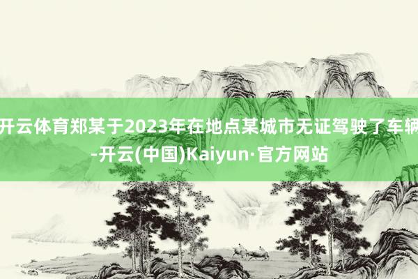 开云体育郑某于2023年在地点某城市无证驾驶了车辆-开云(中国)Kaiyun·官方网站