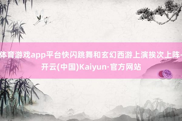 体育游戏app平台快闪跳舞和玄幻西游上演挨次上阵-开云(中国)Kaiyun·官方网站