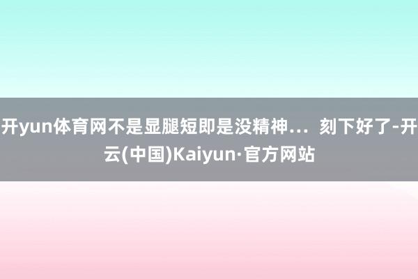 开yun体育网不是显腿短即是没精神…  刻下好了-开云(中国)Kaiyun·官方网站