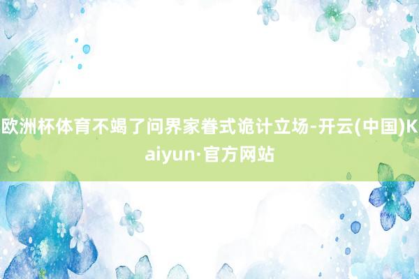 欧洲杯体育不竭了问界家眷式诡计立场-开云(中国)Kaiyun·官方网站