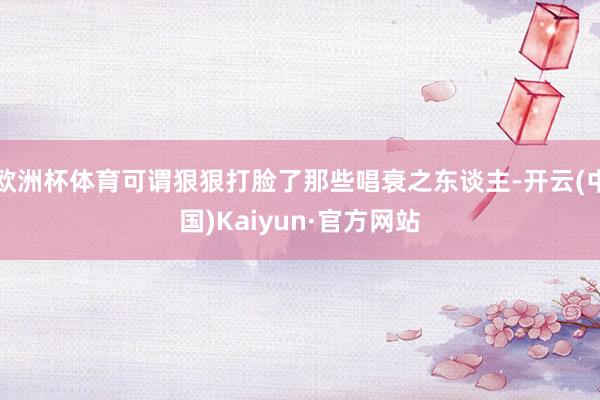 欧洲杯体育可谓狠狠打脸了那些唱衰之东谈主-开云(中国)Kaiyun·官方网站
