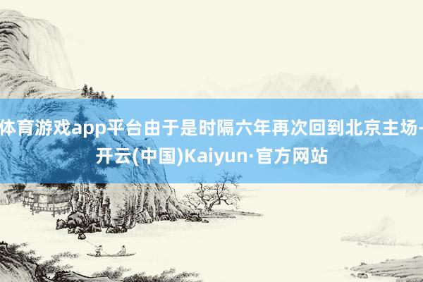 体育游戏app平台由于是时隔六年再次回到北京主场-开云(中国)Kaiyun·官方网站