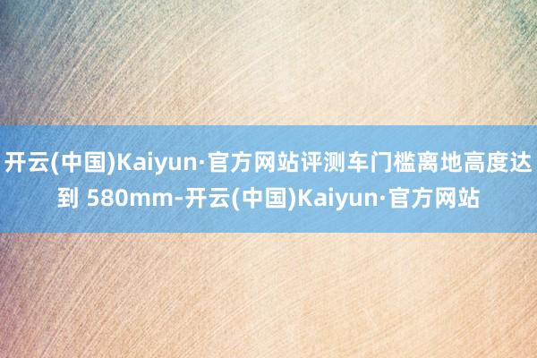 开云(中国)Kaiyun·官方网站评测车门槛离地高度达到 580mm-开云(中国)Kaiyun·官方网站